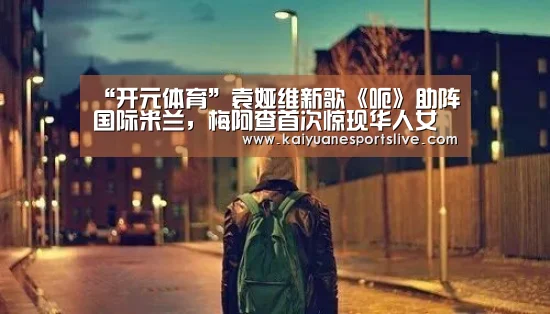 “开元体育”袁娅维新歌《呃》助阵国际米兰,梅阿查首次惊现华人女歌手声音!(图2) 开元竞猜
